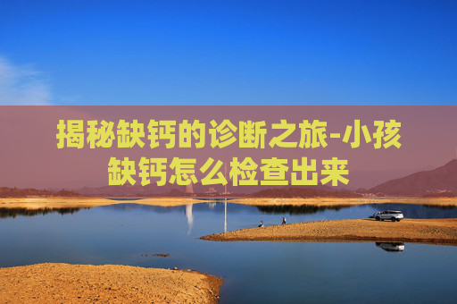 揭秘缺钙的诊断之旅-小孩缺钙怎么检查出来