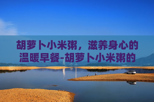 胡萝卜小米粥，滋养身心的温暖早餐-胡萝卜小米粥的做法