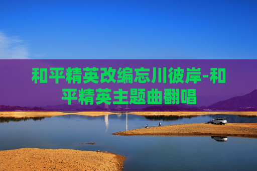 和平精英改编忘川彼岸-和平精英主题曲翻唱
