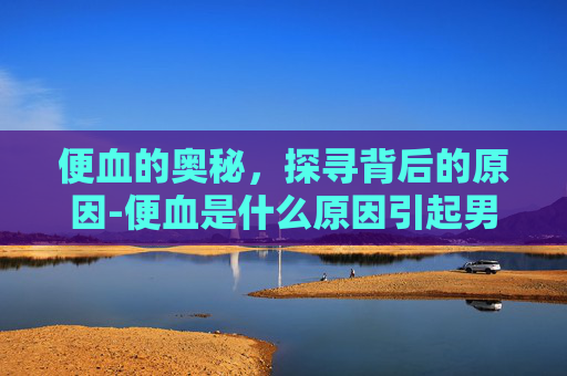 便血的奥秘，探寻背后的原因-便血是什么原因引起男性