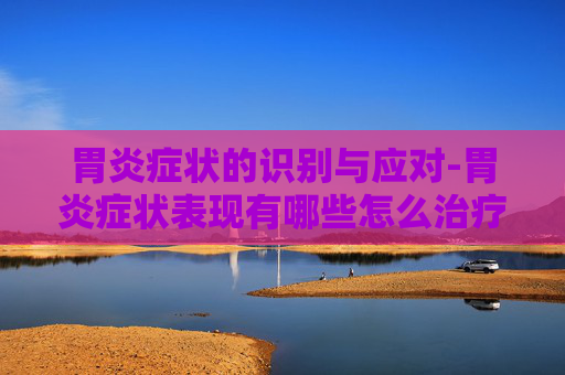 胃炎症状的识别与应对-胃炎症状表现有哪些怎么治疗