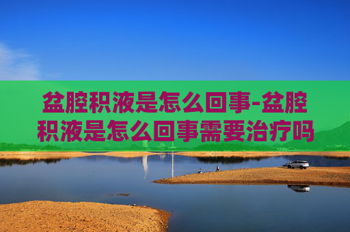 盆腔积液是怎么回事-盆腔积液是怎么回事需要治疗吗