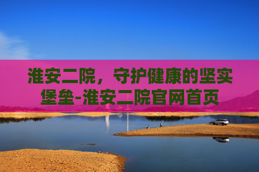 淮安二院，守护健康的坚实堡垒-淮安二院官网首页