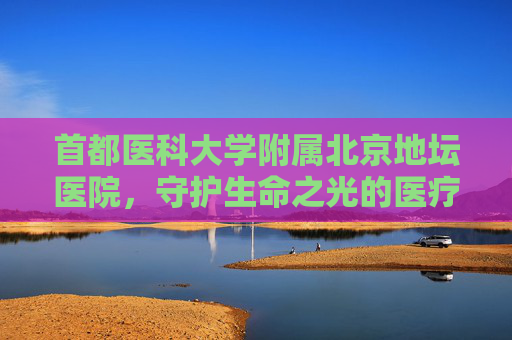 首都医科大学附属北京地坛医院，守护生命之光的医疗堡垒-首都医科大学附属北京地坛医院-肝病中心