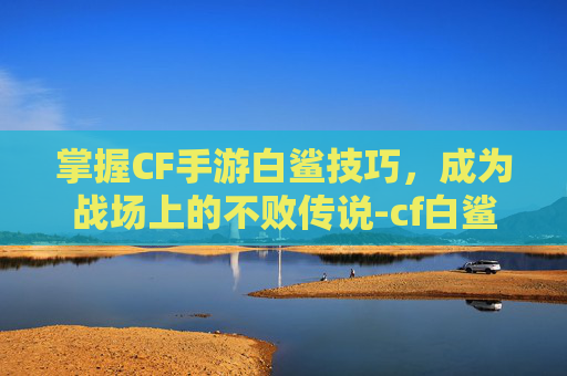 掌握CF手游白鲨技巧，成为战场上的不败传说-cf白鲨怎么样