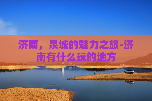 济南，泉城的魅力之旅-济南有什么玩的地方