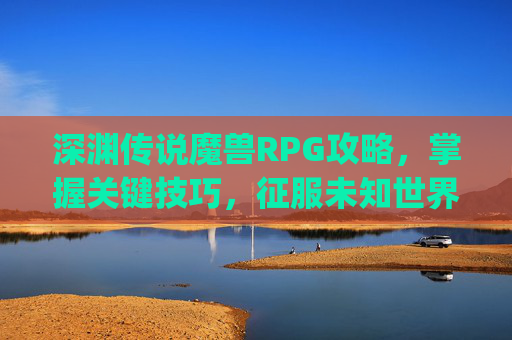 深渊传说魔兽RPG攻略，掌握关键技巧，征服未知世界-深渊传说魔兽rpg攻略大全