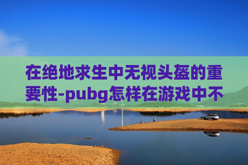 在绝地求生中无视头盔的重要性-pubg怎样在游戏中不显示头盔