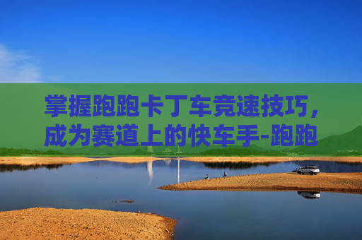 掌握跑跑卡丁车竞速技巧，成为赛道上的快车手-跑跑卡丁车竞速车
