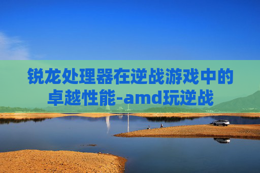 锐龙处理器在逆战游戏中的卓越性能-amd玩逆战