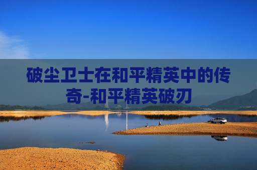 破尘卫士在和平精英中的传奇-和平精英破刃