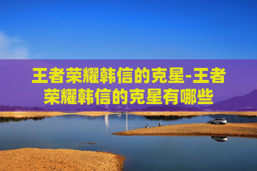 王者荣耀韩信的克星-王者荣耀韩信的克星有哪些