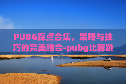 PUBG踩点合集，策略与技巧的完美结合-pubg比赛跳点规则