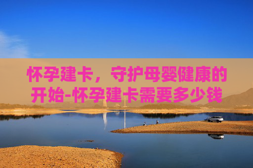 怀孕建卡，守护母婴健康的开始-怀孕建卡需要多少钱