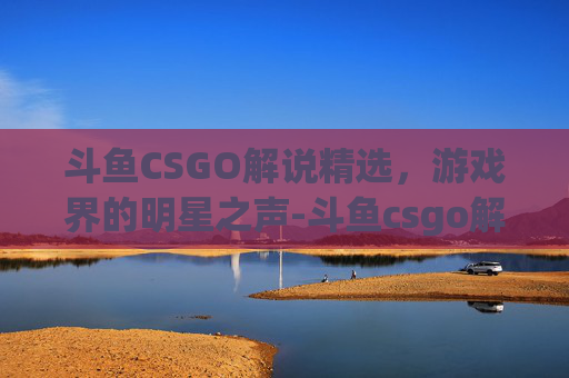 斗鱼CSGO解说精选，游戏界的明星之声-斗鱼csgo解说有哪些游戏