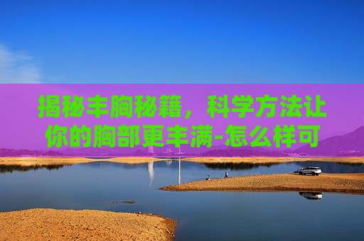揭秘丰胸秘籍，科学方法让你的胸部更丰满-怎么样可以丰胸最快