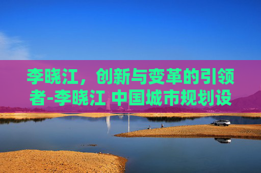 李晓江，创新与变革的引领者-李晓江 中国城市规划设计研究院