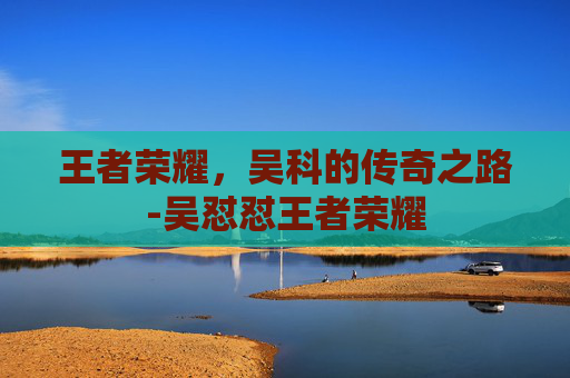 王者荣耀，吴科的传奇之路-吴怼怼王者荣耀