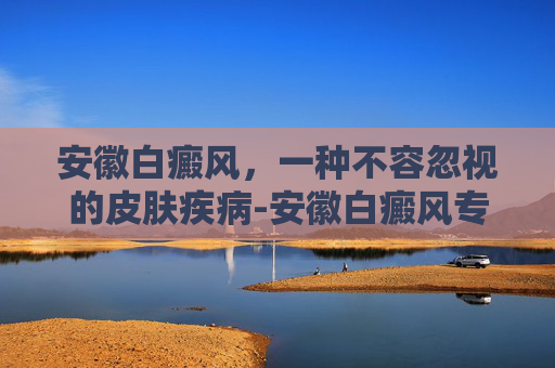 安徽白癜风，一种不容忽视的皮肤疾病-安徽白癜风专科医院