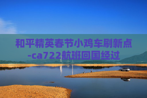和平精英春节小鸡车刷新点-ca722航班回国经过