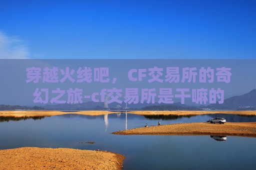 穿越火线吧，CF交易所的奇幻之旅-cf交易所是干嘛的