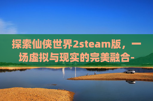 探索仙侠世界2steam版，一场虚拟与现实的完美融合-仙侠世界2pc