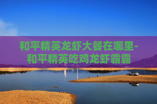 和平精英龙虾大餐在哪里-和平精英吃鸡龙虾霸霸