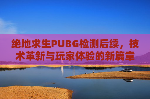 绝地求生PUBG检测后续，技术革新与玩家体验的新篇章-绝地求生 检测
