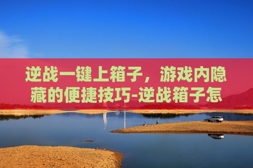 逆战一键上箱子，游戏内隐藏的便捷技巧-逆战箱子怎么跳上去