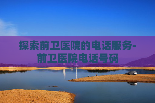 探索前卫医院的电话服务-前卫医院电话号码