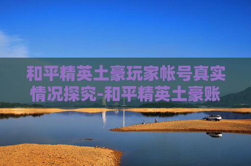 和平精英土豪玩家帐号真实情况探究-和平精英土豪账号