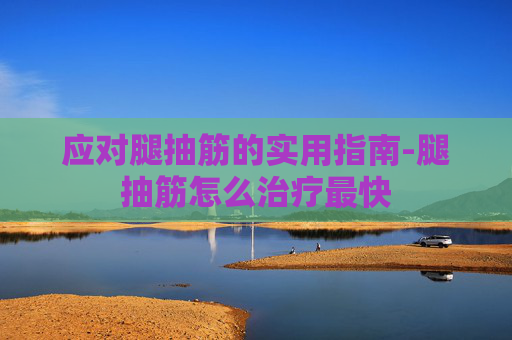应对腿抽筋的实用指南-腿抽筋怎么治疗最快