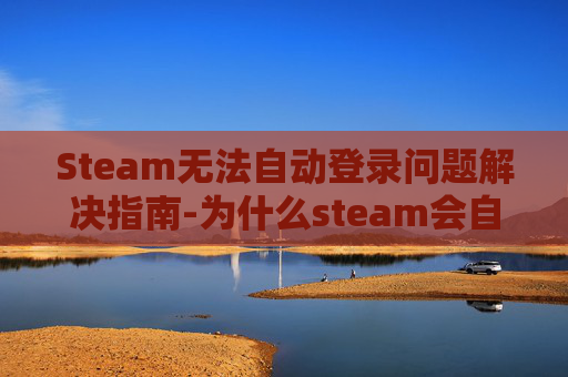 Steam无法自动登录问题解决指南-为什么steam会自动退出登录