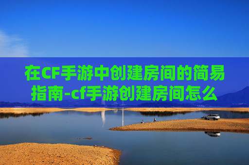 在CF手游中创建房间的简易指南-cf手游创建房间怎么创建