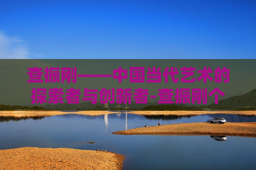 查振刚——中国当代艺术的探索者与创新者-查振刚个人简历