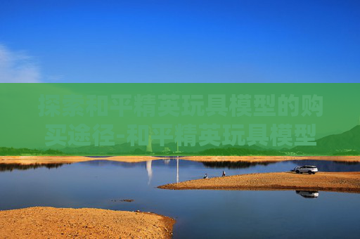 探索和平精英玩具模型的购买途径-和平精英玩具模型介绍