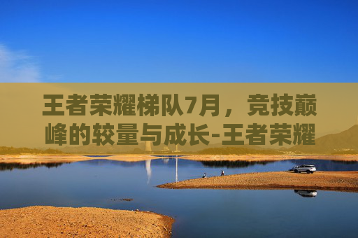 王者荣耀梯队7月，竞技巅峰的较量与成长-王者荣耀最新梯队排行