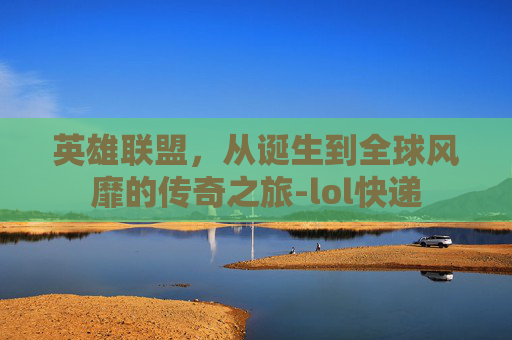 英雄联盟，从诞生到全球风靡的传奇之旅-lol快递