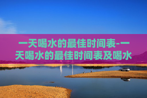 一天喝水的最佳时间表-一天喝水的最佳时间表及喝水量