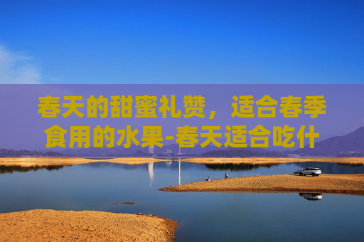 春天的甜蜜礼赞，适合春季食用的水果-春天适合吃什么水果黄帝内经