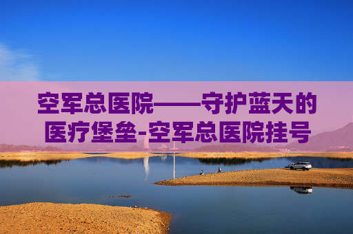 空军总医院——守护蓝天的医疗堡垒-空军总医院挂号预约