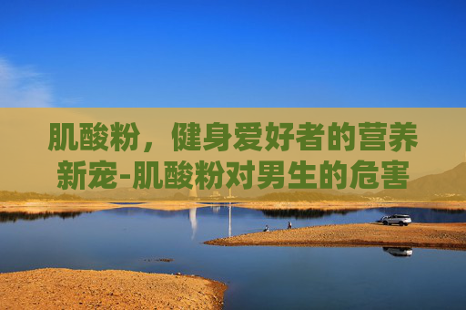 肌酸粉，健身爱好者的营养新宠-肌酸粉对男生的危害
