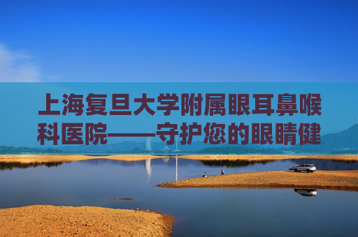 上海复旦大学附属眼耳鼻喉科医院——守护您的眼睛健康-上海复旦大学附属眼耳鼻喉科医院挂号