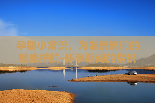 孕期小常识，为准妈妈们的健康护航-怀孕期间的常识