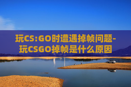 玩CS:GO时遭遇掉帧问题-玩CSGO掉帧是什么原因