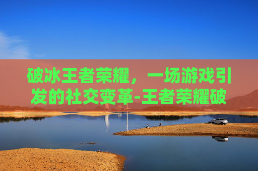 破冰王者荣耀，一场游戏引发的社交变革-王者荣耀破冰英雄视频