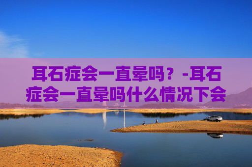 耳石症会一直晕吗？-耳石症会一直晕吗什么情况下会晕