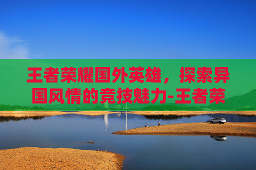 王者荣耀国外英雄，探索异国风情的竞技魅力-王者荣耀国外英雄有哪些