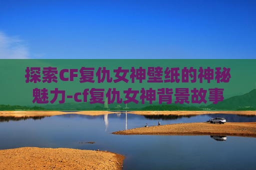 探索CF复仇女神壁纸的神秘魅力-cf复仇女神背景故事