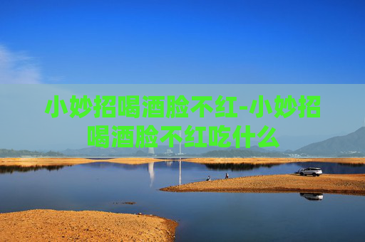 小妙招喝酒脸不红-小妙招喝酒脸不红吃什么